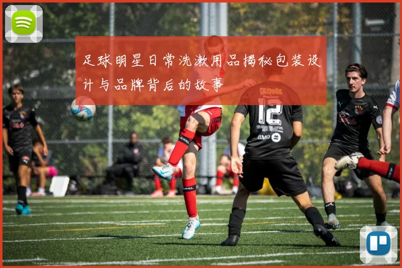 足球明星日常洗漱用品揭秘包装设计与品牌背后的故事