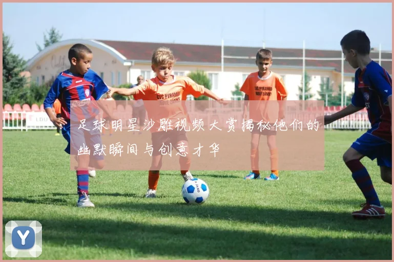 足球明星沙雕视频大赏揭秘他们的幽默瞬间与创意才华