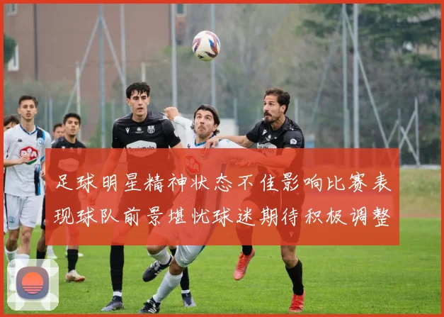 足球明星精神状态不佳影响比赛表现球队前景堪忧球迷期待积极调整