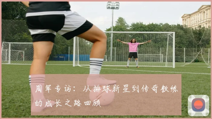 周军专访：从排球新星到传奇教练的成长之路回顾