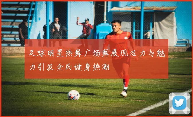 足球明星热舞广场舞展现活力与魅力引发全民健身热潮