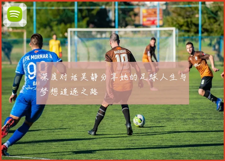 深度对话吴静分享她的足球人生与梦想追逐之路