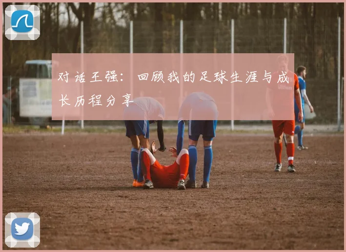 对话王强：回顾我的足球生涯与成长历程分享