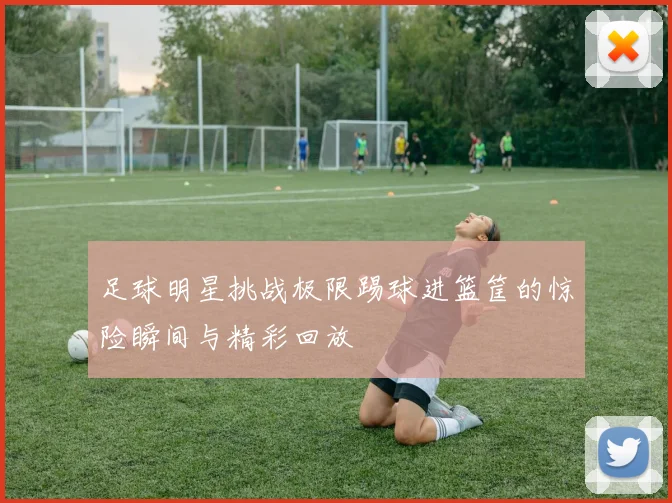 足球明星挑战极限踢球进篮筐的惊险瞬间与精彩回放