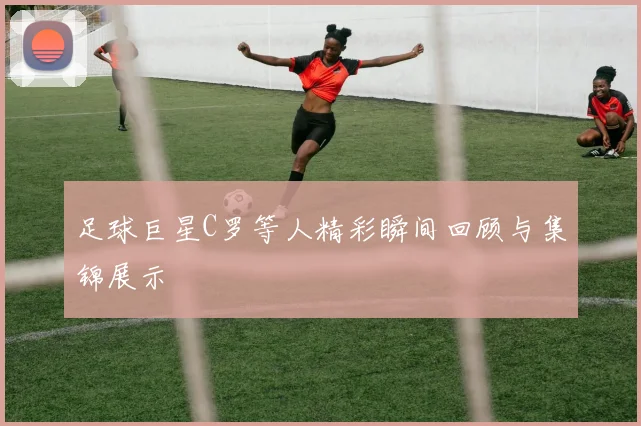 足球巨星C罗等人精彩瞬间回顾与集锦展示