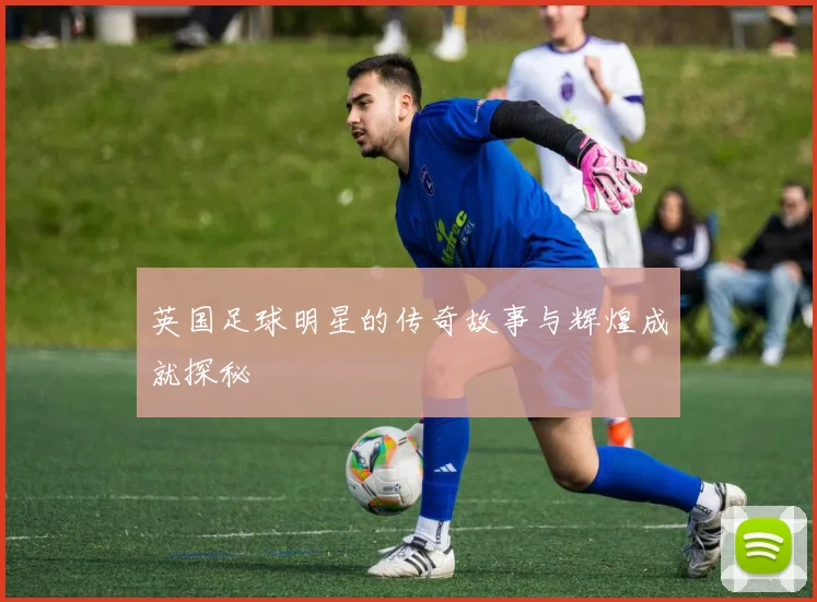 英国足球明星的传奇故事与辉煌成就探秘