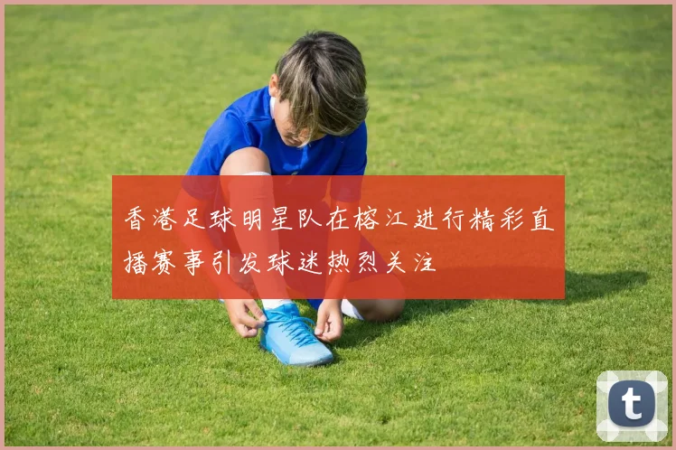香港足球明星队在榕江进行精彩直播赛事引发球迷热烈关注