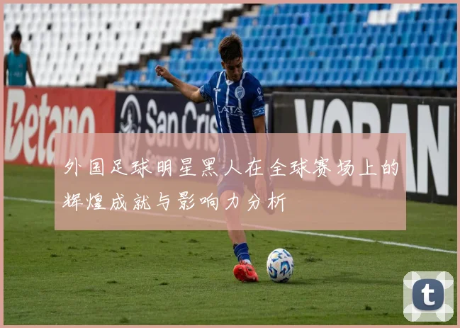 外国足球明星黑人在全球赛场上的辉煌成就与影响力分析
