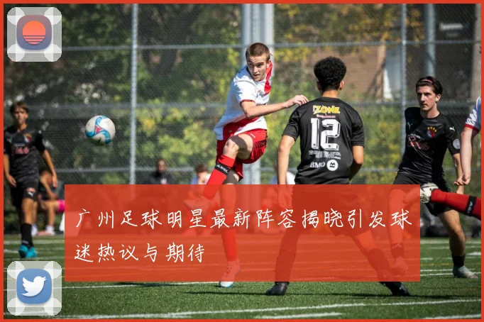 广州足球明星最新阵容揭晓引发球迷热议与期待