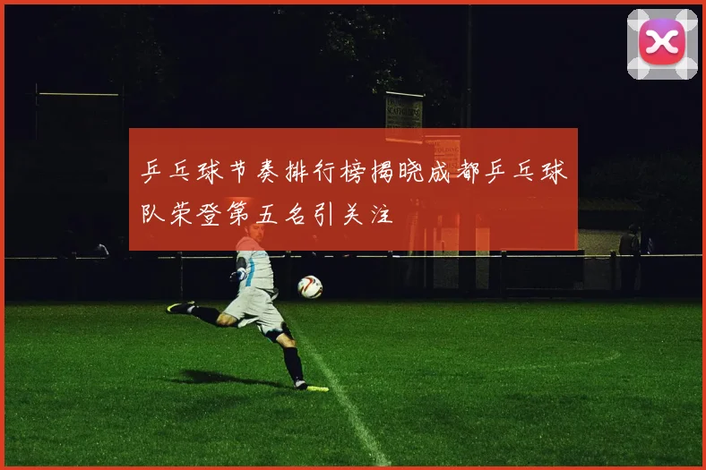 乒乓球节奏排行榜揭晓成都乒乓球队荣登第五名引关注