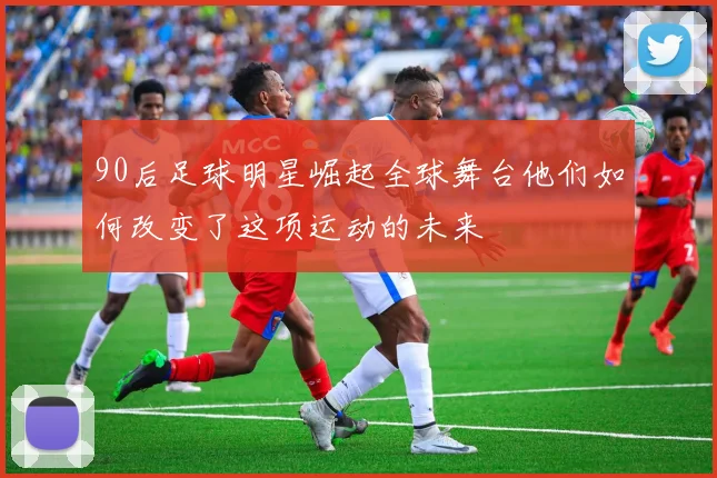 90后足球明星崛起全球舞台他们如何改变了这项运动的未来