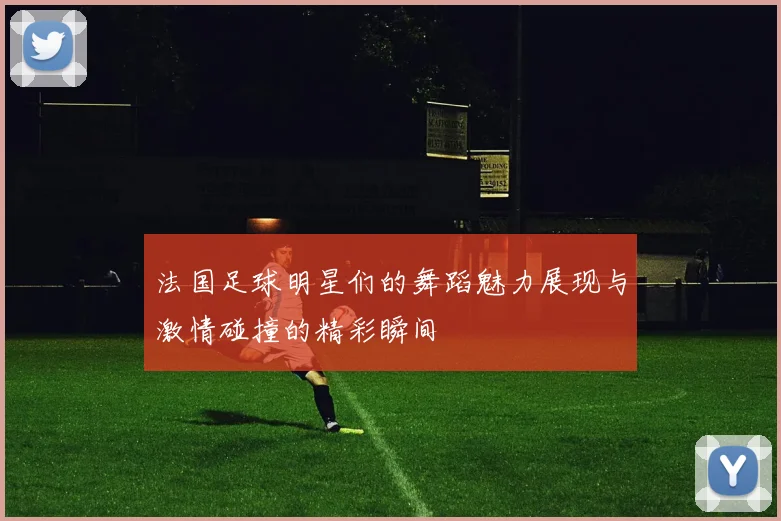 法国足球明星们的舞蹈魅力展现与激情碰撞的精彩瞬间
