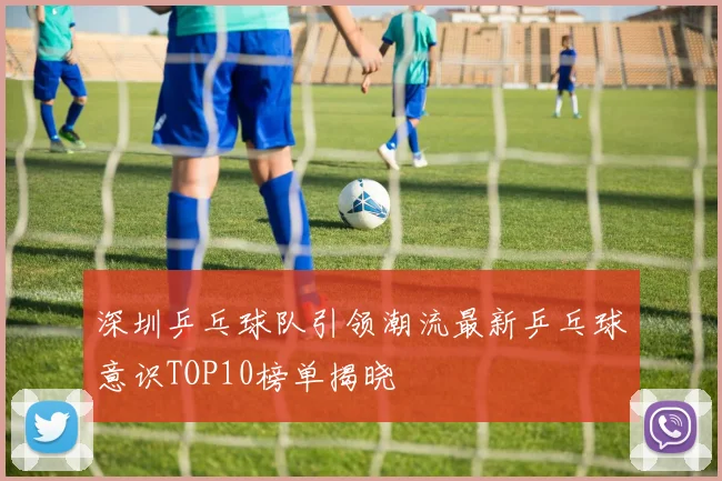 深圳乒乓球队引领潮流最新乒乓球意识TOP10榜单揭晓