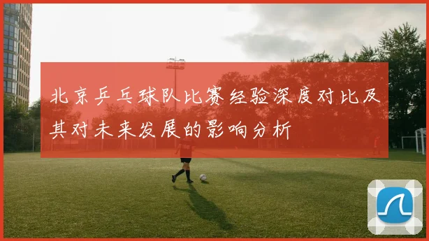 北京乒乓球队比赛经验深度对比及其对未来发展的影响分析