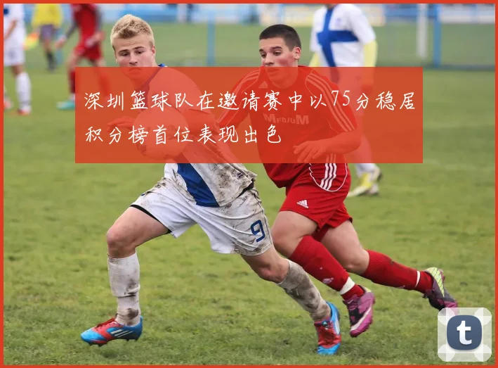 深圳篮球队在邀请赛中以75分稳居积分榜首位表现出色