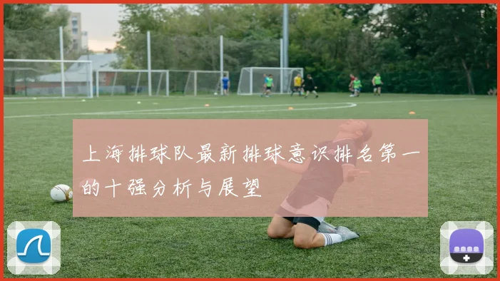 上海排球队最新排球意识排名第一的十强分析与展望