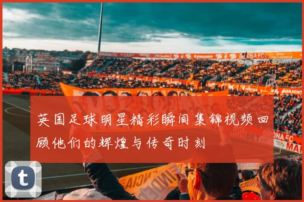 英国足球明星精彩瞬间集锦视频回顾他们的辉煌与传奇时刻