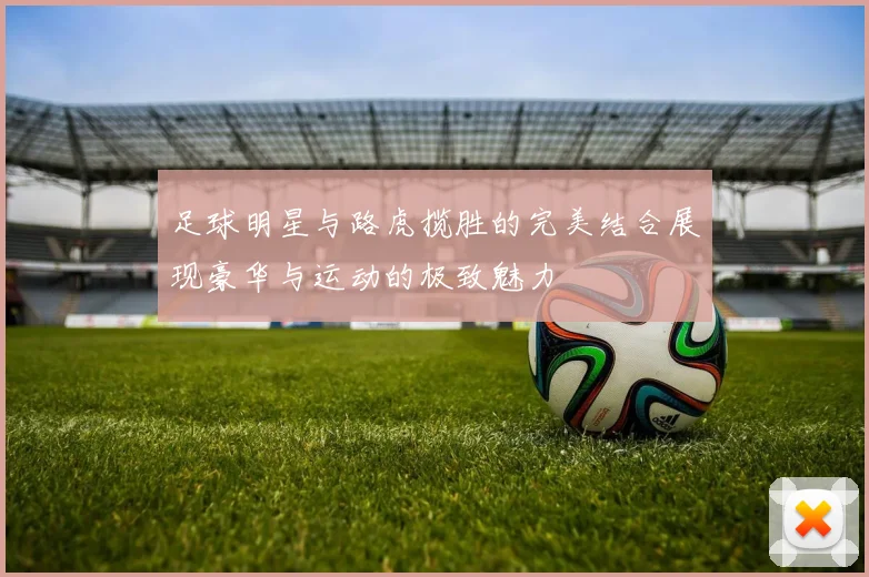 足球明星与路虎揽胜的完美结合展现豪华与运动的极致魅力