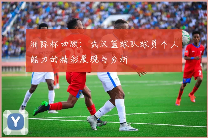 洲际杯回顾：武汉篮球队球员个人能力的精彩展现与分析