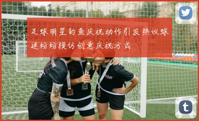 足球明星钓鱼庆祝动作引发热议球迷纷纷模仿创意庆祝方式