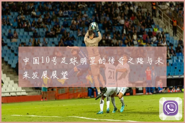 中国10号足球明星的传奇之路与未来发展展望