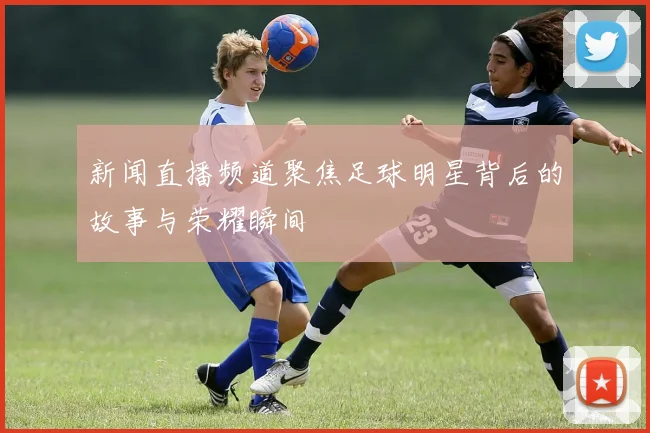 新闻直播频道聚焦足球明星背后的故事与荣耀瞬间