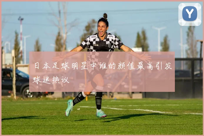 日本足球明星中谁的颜值最高引发球迷热议