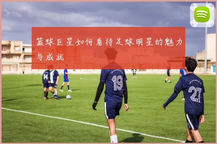 篮球巨星如何看待足球明星的魅力与成就