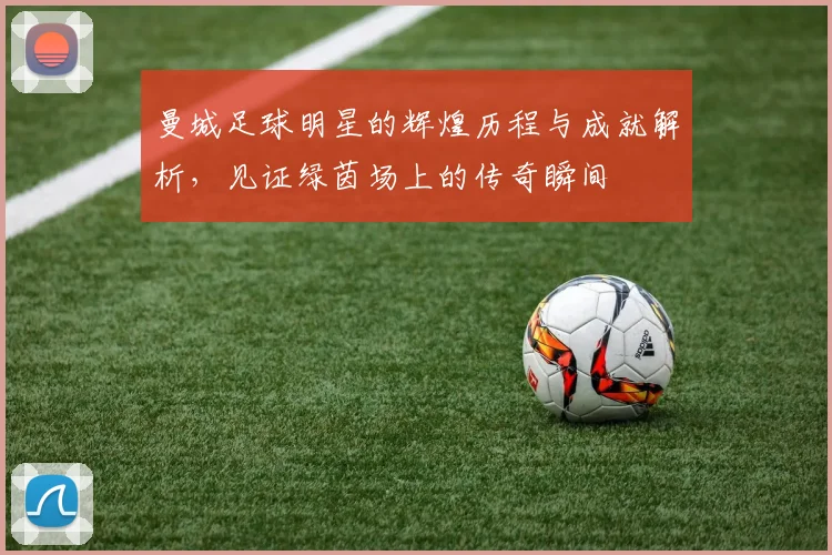 曼城足球明星的辉煌历程与成就解析，见证绿茵场上的传奇瞬间
