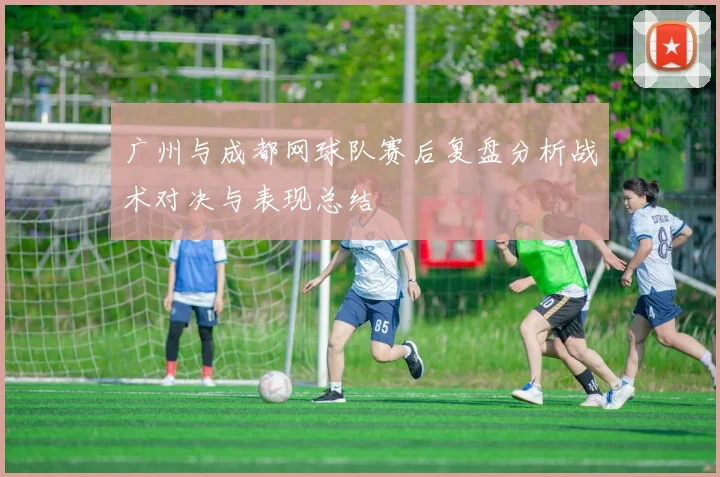 广州与成都网球队赛后复盘分析战术对决与表现总结
