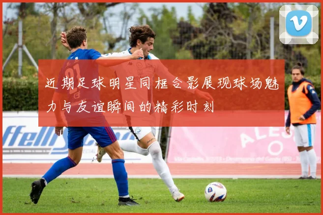 近期足球明星同框合影展现球场魅力与友谊瞬间的精彩时刻