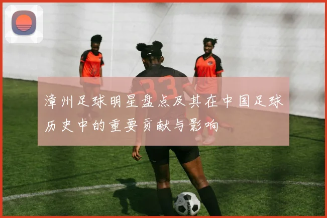 漳州足球明星盘点及其在中国足球历史中的重要贡献与影响