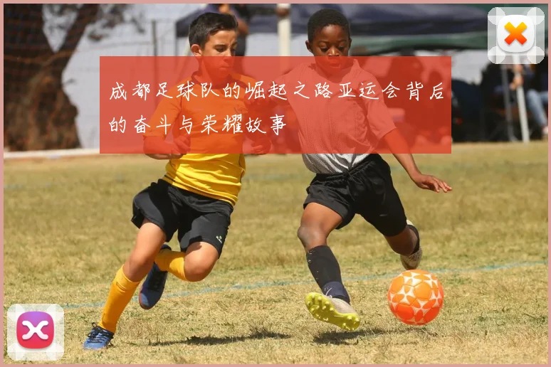 成都足球队的崛起之路亚运会背后的奋斗与荣耀故事