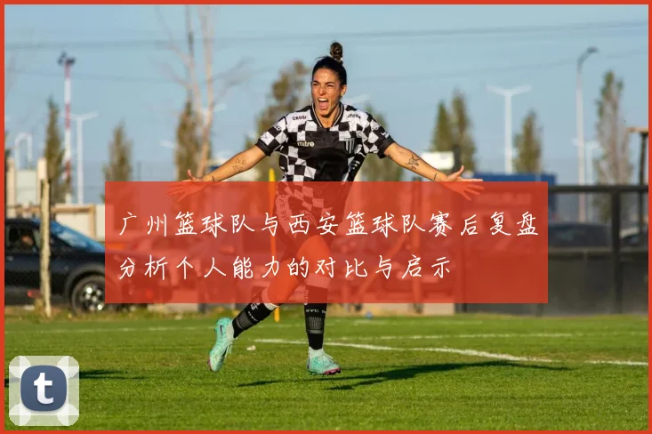 广州篮球队与西安篮球队赛后复盘分析个人能力的对比与启示