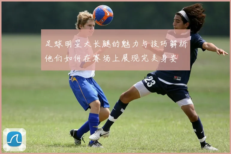 足球明星大长腿的魅力与技巧解析他们如何在赛场上展现完美身姿